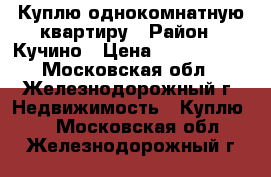 Куплю однокомнатную квартиру › Район ­ Кучино › Цена ­ 3 200 000 - Московская обл., Железнодорожный г. Недвижимость » Куплю   . Московская обл.,Железнодорожный г.